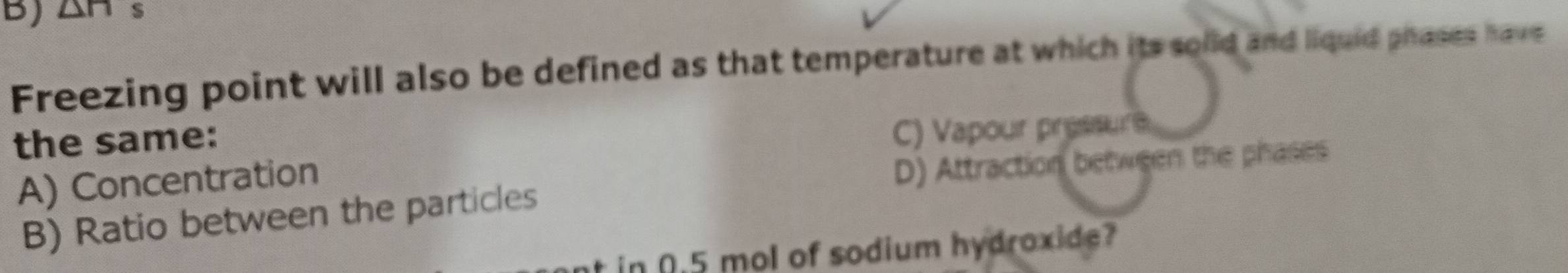 ∠ DB s
Freezing point will also be defined as that temperature at which its solid and liquid phases have
the same:
C) Vapour pressur e
A) Concentration
D) Attraction between the phases
B) Ratio between the particles
nt in 0.5 mol of sodium hydroxide?