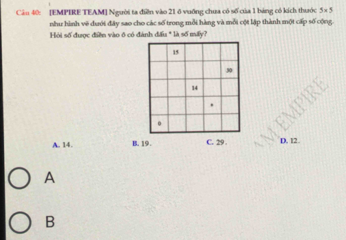 [EMPIRE TEAM] Người ta điền vào 21 ô vuỡng chưa có số của 1 bảng có kích thước 5* 5
như hình vẽ dưới đây sao cho các số trong mỗi hàng và mỗi cột lập thành một cấp số cộng.
Hòi số được điền vào ô có đánh dấu * là số mấy?
A. 14. B. 19. C. 29. D. 12.
A
B