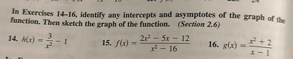 In Exercises 14-16, identify any intercepts and asymptotes of the graph of the
function. Then sketch the graph of the function. (Section 2.6)
14. h(x)= 3/x^2 -1
15. f(x)= (2x^2-5x-12)/x^2-16  16. g(x)= (x^2+2)/x-1 