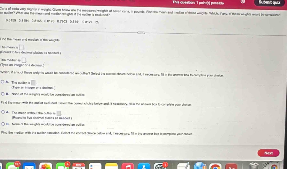 This question: 1 point(s) possible Submit quiz
Cans of soda vary slightly in weight. Given below are the measured weights of seven cans, in pounds. Find the mean and median of these weights. Which, if any, of these weights would be considered
an outlier? What are the mean and median weights if the outlier is excluded?
0.8159 0.8194 0.8165 0.8176 0.7903 0.8141 0.8127
Find the mean and median of the weights.
The mean is □. 
(Round to five decimal places as needed.)
The median is □. 
(Type an integer or a decimal.)
Which, if any, of these weights would be considered an outlier? Select the correct choice below and, if necessary, fill in the answer box to complete your choice
A. The outlier is □
(Type an integer or a decimal.)
B. None of the weights would be considered an outlier
Find the mean with the outlier excluded. Select the correct choice below and, if necessary, fill in the answer box to complete your choice.
A. The mean without the outlier is □
(Round to five decimal places as needed.)
B. None of the weights would be considered an outlier.
Find the median with the outlier excluded. Select the correct choice below and, if necessary, fill in the answer box to complete your choice.
Next