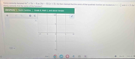 Henry correctly factored 4x^2+5x-6 cos (4x-3)(x+2) He then claimed that the zeros of that quadratic function are located at x=- 1/2  and z=2 Did 
Henry correctly find the zeros of the function? 
desmos '| North Carolina Grade 8, Math 1, and above Version 
+ 
Cni - D o Nore 22