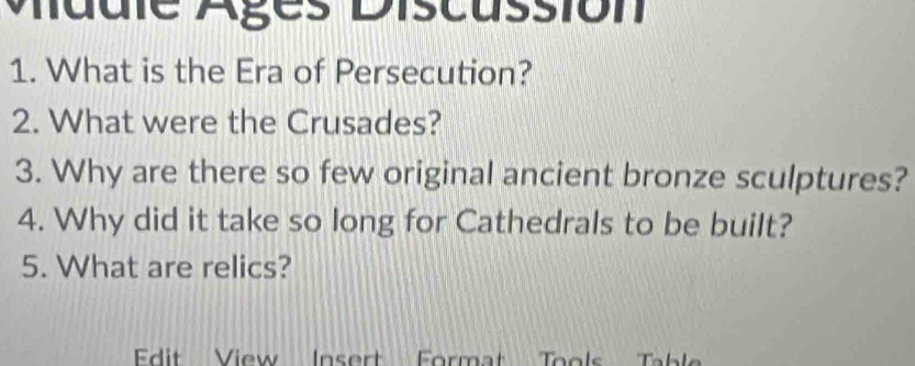 Mddle Ages Discassión 
1. What is the Era of Persecution? 
2. What were the Crusades? 
3. Why are there so few original ancient bronze sculptures? 
4. Why did it take so long for Cathedrals to be built? 
5. What are relics? 
Edit View Insert Format Tools Tabl