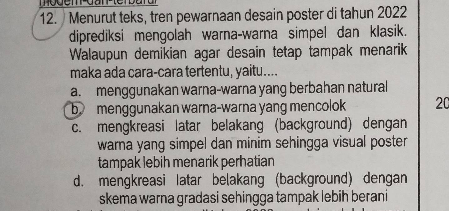 Menurut teks, tren pewarnaan desain poster di tahun 2022
diprediksi mengolah warna-warna simpel dan klasik.
Walaupun demikian agar desain tetap tampak menarik
maka ada cara-cara tertentu, yaitu....
a. menggunakan warna-warna yang berbahan natural
b. menggunakan warna-warna yang mencolok
20
c. mengkreasi latar belakang (background) dengan
warna yang simpel dan minim sehingga visual poster
tampak lebih menarik perhatian
d. mengkreasi latar belakang (background) dengan
skema warna gradasi sehingga tampak lebih berani