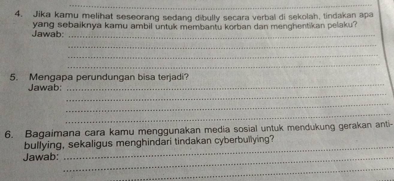 Jika kamu melihat seseorang sedang dibully secara verbal di sekolah, tindakan apa 
yang sebaiknya kamu ambil untuk membantu korban dan menghentikan pelaku? 
Jawab:_ 
_ 
_ 
_ 
_ 
5. Mengapa perundungan bisa terjadi? 
_ 
Jawab: 
_ 
_ 
6. Bagaimana cara kamu menggunakan media sosial untuk mendukung gerakan anti- 
bullying, sekaligus menghindari tindakan cyberbullying? 
Jawab:_ 
_ 
_