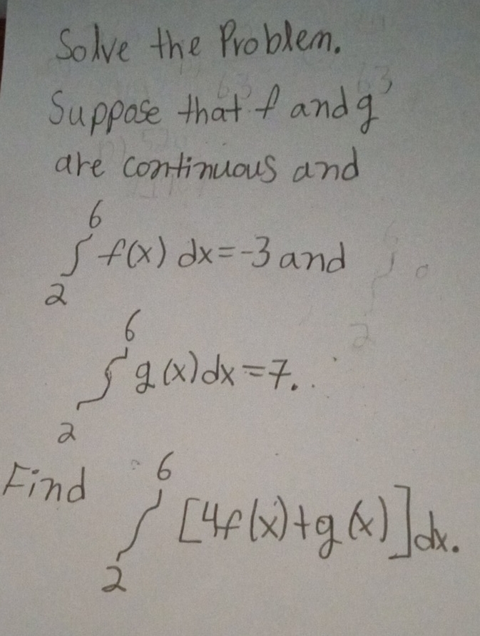 Solve the Problem.
Suppose that f andg
are continuous and
∈tlimits _2^6f(x)dx=-3 and
∈t _2^6g(x)dx=7
Find
∈tlimits _2^6[4f(x)+g(x)]dx