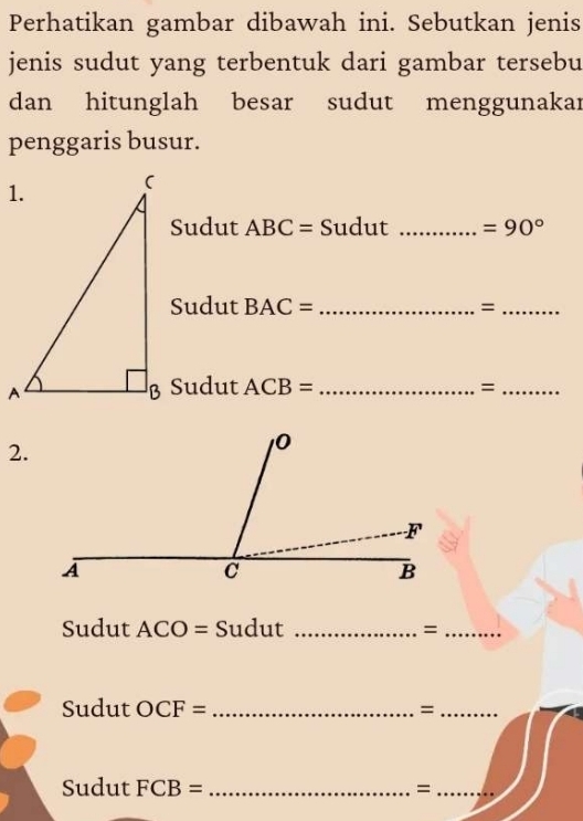 Perhatikan gambar dibawah ini. Sebutkan jenis 
jenis sudut yang terbentuk dari gambar tersebu 
dan hitunglah besar sudut menggunakar 
penggaris busur. 
Sudut ABC= Sudut _ =90°
Sudut BAC= _=_ 
B Sudut ACB= _=_ 
2. 
Sudut ACO = Sudut _=_ 
Sudut OCF= _=_ 
Sudut FCB= _=_