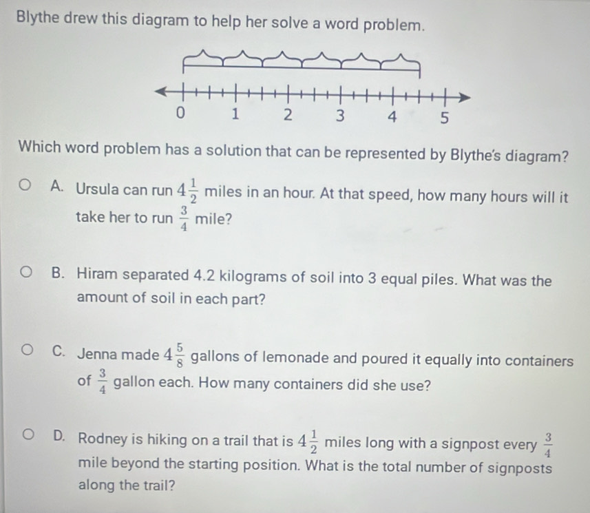 Blythe drew this diagram to help her solve a word problem.
Which word problem has a solution that can be represented by Blythe's diagram?
A. Ursula can run 4 1/2 miles in an hour. At that speed, how many hours will it
take her to run  3/4 mile 7
B. Hiram separated 4.2 kilograms of soil into 3 equal piles. What was the
amount of soil in each part?
C. Jenna made 4 5/8  gallons of lemonade and poured it equally into containers
of  3/4  gallon each. How many containers did she use?
D. Rodney is hiking on a trail that is 4 1/2  m iles long with a signpost every  3/4 
mile beyond the starting position. What is the total number of signposts
along the trail?