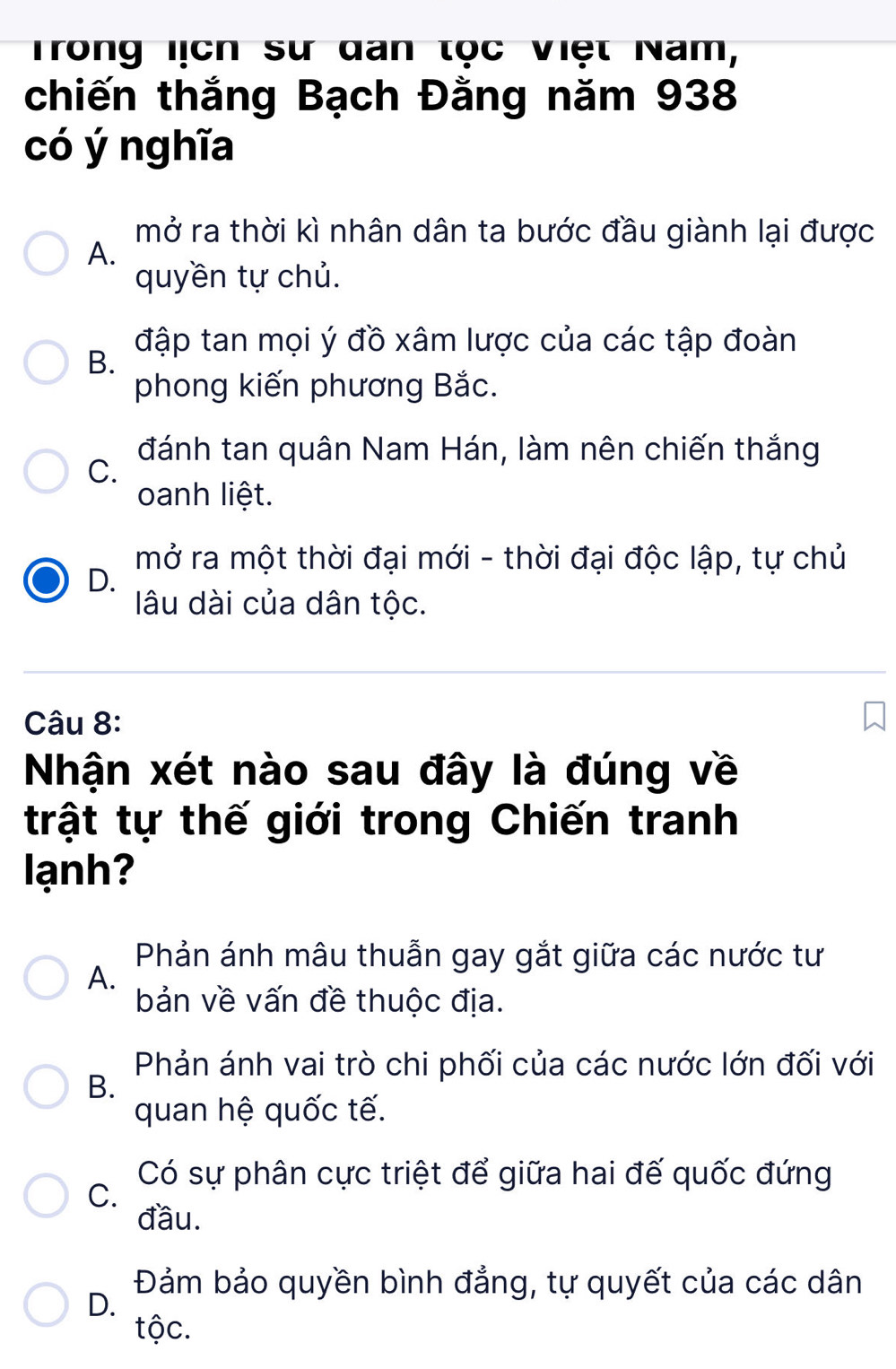 Trong lịch sư dan tọc Việt Nam,
chiến thắng Bạch Đằng năm 938
có ý nghĩa
mở ra thời kì nhân dân ta bước đầu giành lại được
A.
quyền tự chủ.
đập tan mọi ý đồ xâm lược của các tập đoàn
B.
phong kiến phương Bắc.
đánh tan quân Nam Hán, làm nên chiến thắng
C.
oanh liệt.
mở ra một thời đại mới - thời đại độc lập, tự chủ
D.
lâu dài của dân tộc.
Câu 8:
Nhận xét nào sau đây là đúng về
trật tự thế giới trong Chiến tranh
lạnh?
Phản ánh mâu thuẫn gay gắt giữa các nước tư
A.
bản về vấn đề thuộc địa.
Phản ánh vai trò chi phối của các nước lớn đối với
B.
quan hệ quốc tế.
Có sự phân cực triệt để giữa hai đế quốc đứng
C.
đầu.
Đảm bảo quyền bình đẳng, tự quyết của các dân
D.
tộc.