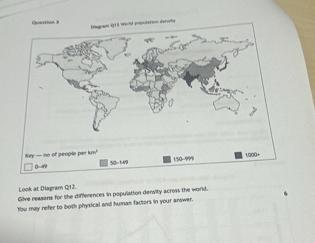 pulation density
Look at Diagram Q12.
Give reasons for the differences in population density across the world.
6
You may refer to both physical and human factors in your answer.