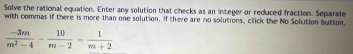 Solve the rational equation. Enter any solution that checks as an integer or reduced fraction. Separate 
with commas if there is more than one solution. If there are no solutions, click the No Solution button.
 (-3m)/m^2-4 - 10/m-2 = 1/m+2 