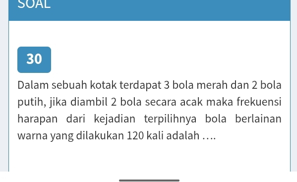 SOAL 
30 
Dalam sebuah kotak terdapat 3 bola merah dan 2 bola 
putih, jika diambil 2 bola secara acak maka frekuensi 
harapan dari kejadian terpilihnya bola berlainan 
warna yang dilakukan 120 kali adalah …..