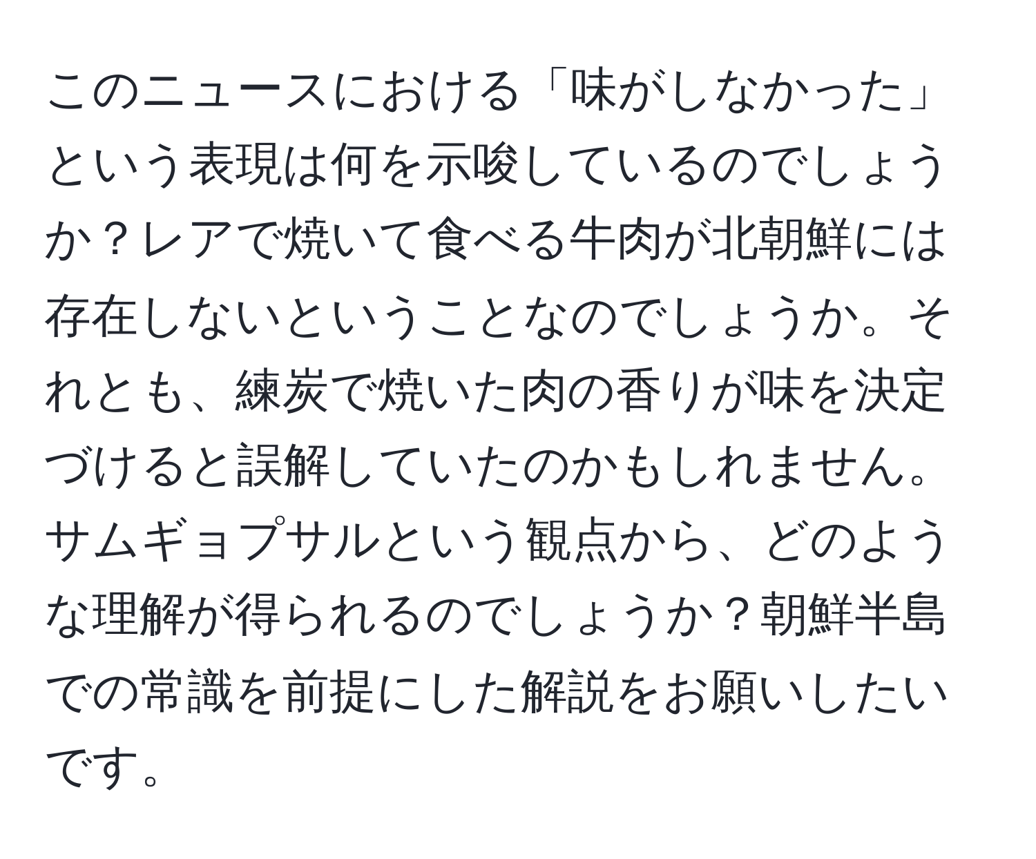 このニュースにおける「味がしなかった」という表現は何を示唆しているのでしょうか？レアで焼いて食べる牛肉が北朝鮮には存在しないということなのでしょうか。それとも、練炭で焼いた肉の香りが味を決定づけると誤解していたのかもしれません。サムギョプサルという観点から、どのような理解が得られるのでしょうか？朝鮮半島での常識を前提にした解説をお願いしたいです。