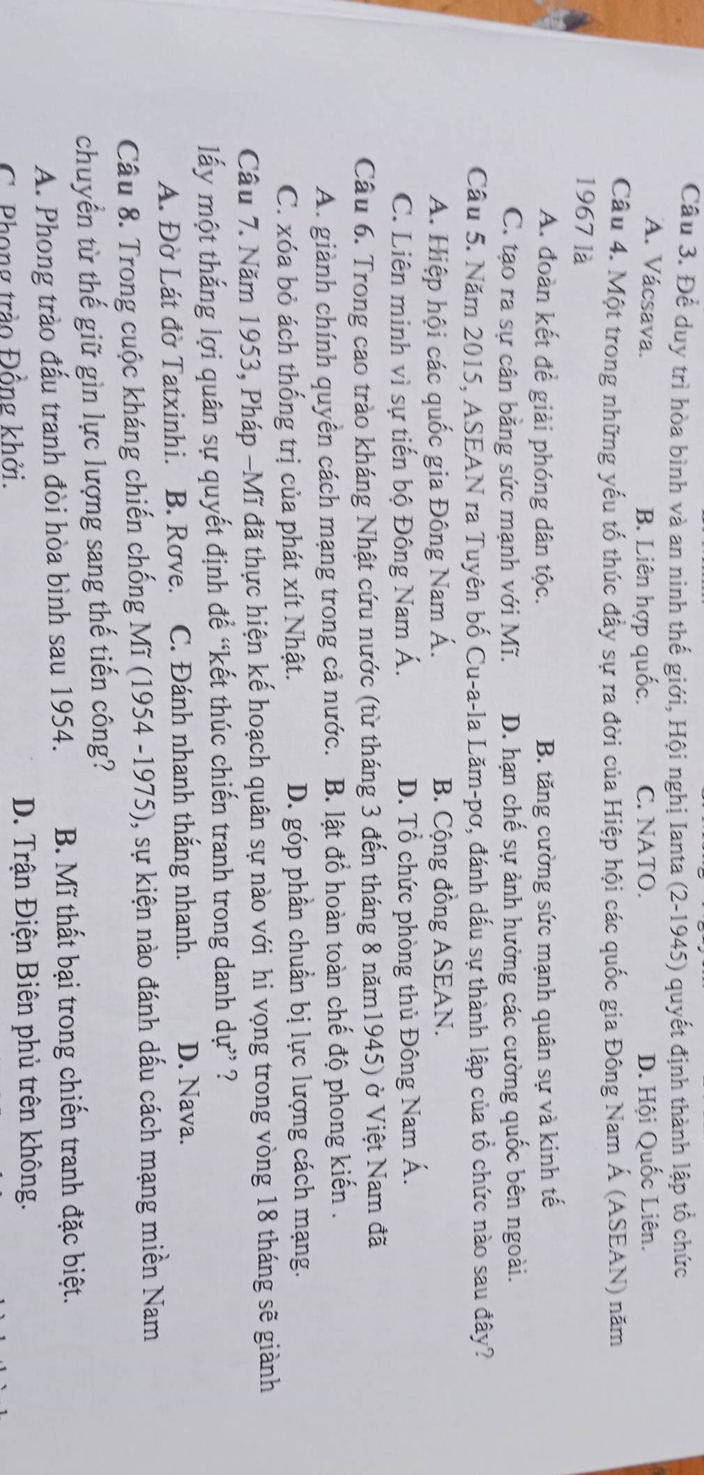 Để duy trì hòa bình và an ninh thế giới, Hội nghị Ianta (2-1945) quyết định thành lập tổ chức
A. Vácsava. C. NATO. D. Hội Quốc Liên.
B. Liên hợp quốc.
Cầu 4. Một trong những yếu tố thúc đầy sự ra đời của Hiệp hội các quốc gia Đông Nam Á (ASEAN) năm
1967 là
A. đoàn kết để giải phóng dân tộc. B. tăng cường sức mạnh quân sự và kinh tế
C. tạo ra sự cân bằng sức mạnh với Mĩ. D. hạn chế sự ảnh hưởng các cường quốc bên ngoài.
Câu 5. Năm 2015, ASEAN ra Tuyên bố Cu-a-la Lăm-pơ, đánh dấu sự thành lập của tổ chức nào sau đây?
A. Hiệp hội các quốc gia Đông Nam Á. B. Cộng đồng ASEAN.
C. Liên minh vì sự tiến bộ Đông Nam Á. D. Tổ chức phòng thủ Đông Nam Á.
Cầu 6. Trong cao trào kháng Nhật cứu nước (từ tháng 3 đến tháng 8 năm1945) ở Việt Nam đã
A. giành chính quyền cách mạng trong cả nước.  B. lật đồ hoàn toàn chế độ phong kiến .
C. xóa bỏ ách thống trị của phát xít Nhật. D. góp phần chuẩn bị lực lượng cách mạng.
Câu 7. Năm 1953, Pháp −Mĩ đã thực hiện kế hoạch quân sự nào với hi vọng trong vòng 18 tháng sẽ giành
lấy một thắng lợi quân sự quyết định để “kết thúc chiến tranh trong danh dự” ?
A. Đờ Lát đờ Tatxinhi. B. Rove. C. Đánh nhanh thắng nhanh. D. Nava.
Câu 8. Trong cuộc kháng chiến chống Mĩ (1954 -1975), sự kiện nào đánh dấu cách mạng miền Nam
chuyển từ thế giữ gìn lực lượng sang thế tiến công?
A. Phong trào đấu tranh đòi hòa bình sau 1954. B. Mĩ thất bại trong chiến tranh đặc biệt.
C Phong trảo Đồng khởi. D. Trận Điện Biên phủ trên không.