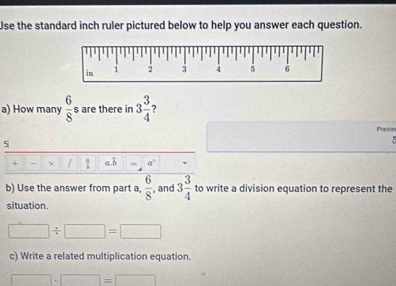 Use the standard inch ruler pictured below to help you answer each question. 
a) How many  6/8 s are there in 3 3/4  ? 
Previe 
5 

+ × |  a/b  a. overline b = a°
b) Use the answer from part a,  6/8  , and 3 3/4  to write a division equation to represent the 
situation.
□ / □ =□
c) Write a related multiplication equation.
□ · □ =□