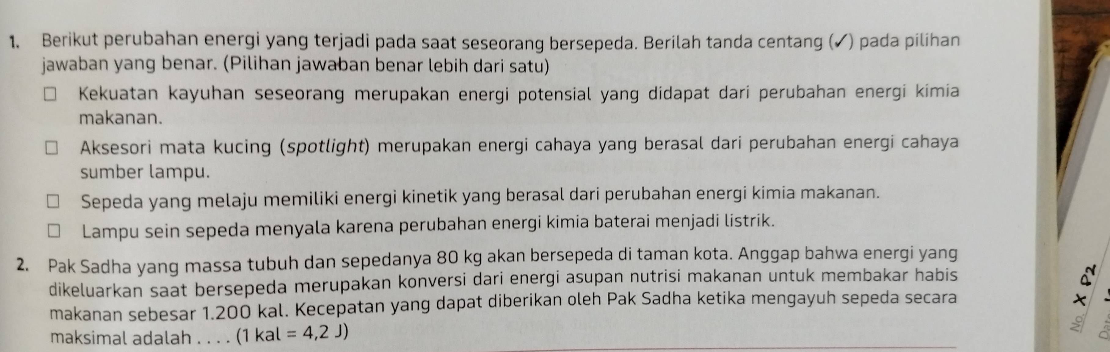 Berikut perubahan energi yang terjadi pada saat seseorang bersepeda. Berilah tanda centang (✓) pada pilihan 
jawaban yang benar. (Pilihan jawaban benar lebih dari satu) 
Kekuatan kayuhan seseorang merupakan energi potensial yang didapat dari perubahan energi kimia 
makanan. 
Aksesori mata kucing (spotlight) merupakan energi cahaya yang berasal dari perubahan energi cahaya 
sumber lampu. 
Sepeda yang melaju memiliki energi kinetik yang berasal dari perubahan energi kimia makanan. 
Lampu sein sepeda menyala karena perubahan energi kimia baterai menjadi listrik. 
2. Pak Sadha yang massa tubuh dan sepedanya 80 kg akan bersepeda di taman kota. Anggap bahwa energi yang 
dikeluarkan saat bersepeda merupakan konversi dari energi asupan nutrisi makanan untuk membakar habis 
makanan sebesar 1.200 kal. Kecepatan yang dapat diberikan oleh Pak Sadha ketika mengayuh sepeda secara 
× 
maksimal adalah . . . . (1 (1kal=4,2J)