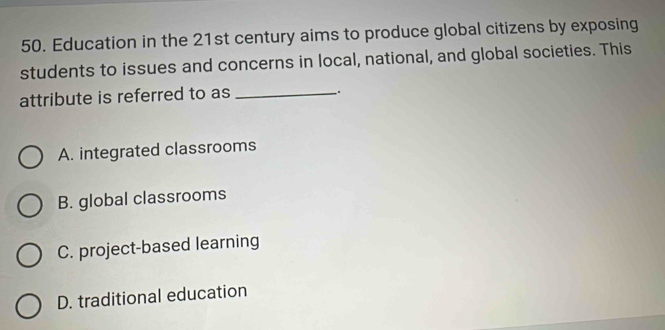 Education in the 21st century aims to produce global citizens by exposing
students to issues and concerns in local, national, and global societies. This
attribute is referred to as_
_.
A. integrated classrooms
B. global classrooms
C. project-based learning
D. traditional education