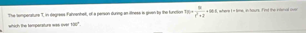 The temperature T, in degrees Fahrenheit, of a person during an illness is given by the function T(t)= 5t/t^2+2 +98.6 , where t=time , in hours. Find the interval over 
which the temperature was over 100°.