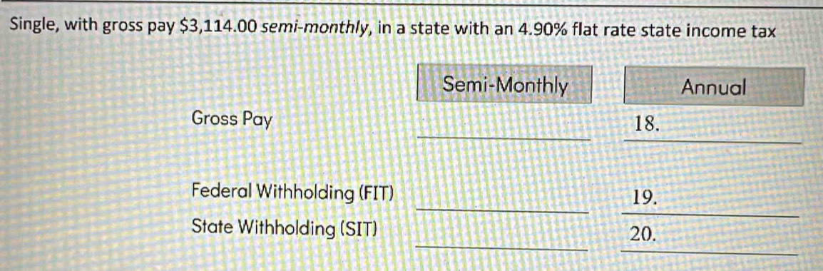 Single, with gross pay $3,114.00 semi-monthly, in a state with an 4.90% flat rate state income tax 
Semi-Monthly Annual 
_ 
_ 
Gross Pay 18. 
_ 
_ 
Federal Withholding (FIT) 19. 
_ 
_ 
State Withholding (SIT) 20.