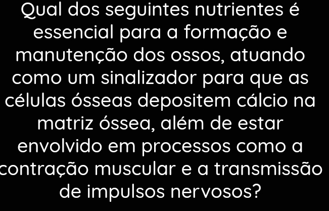 Qual dos seguintes nutrientes é 
essencial para a formação e 
manutenção dos ossos, atuando 
como um sinalizador para que as 
células ósseas depositem cálcio na 
matriz óssea, além de estar 
envolvido em processos como a 
contração muscular e a transmissão 
de impulsos nervosos?