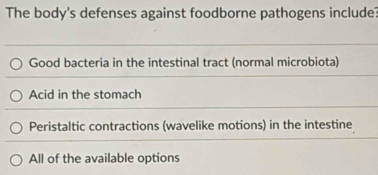 The body's defenses against foodborne pathogens include?
Good bacteria in the intestinal tract (normal microbiota)
Acid in the stomach
Peristaltic contractions (wavelike motions) in the intestine
All of the available options