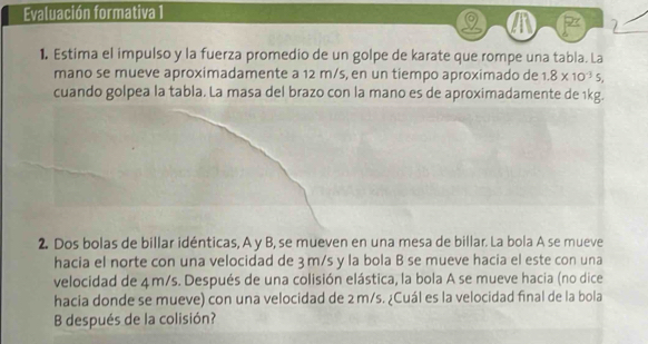 Evaluación formativa 1 
a 
1. Estima el impulso y la fuerza promedio de un golpe de karate que rompe una tabla. La 
mano se mueve aproximadamente a 12 m/s, en un tiempo aproximado de 1.8* 10^(-3)5, 
cuando golpea la tabla. La masa del brazo con la mano es de aproximadamente de 1kg. 
2. Dos bolas de billar idénticas, A y B, se mueven en una mesa de billar. La bola A se mueve 
hacia el norte con una velocidad de 3 m/s y la bola B se mueve hacia el este con una 
velocidad de 4m/s. Después de una colisión elástica, la bola A se mueve hacia (no dice 
hacia donde se mueve) con una velocidad de 2 m/s. ¿Cuál es la velocidad final de la bola 
B después de la colisión?