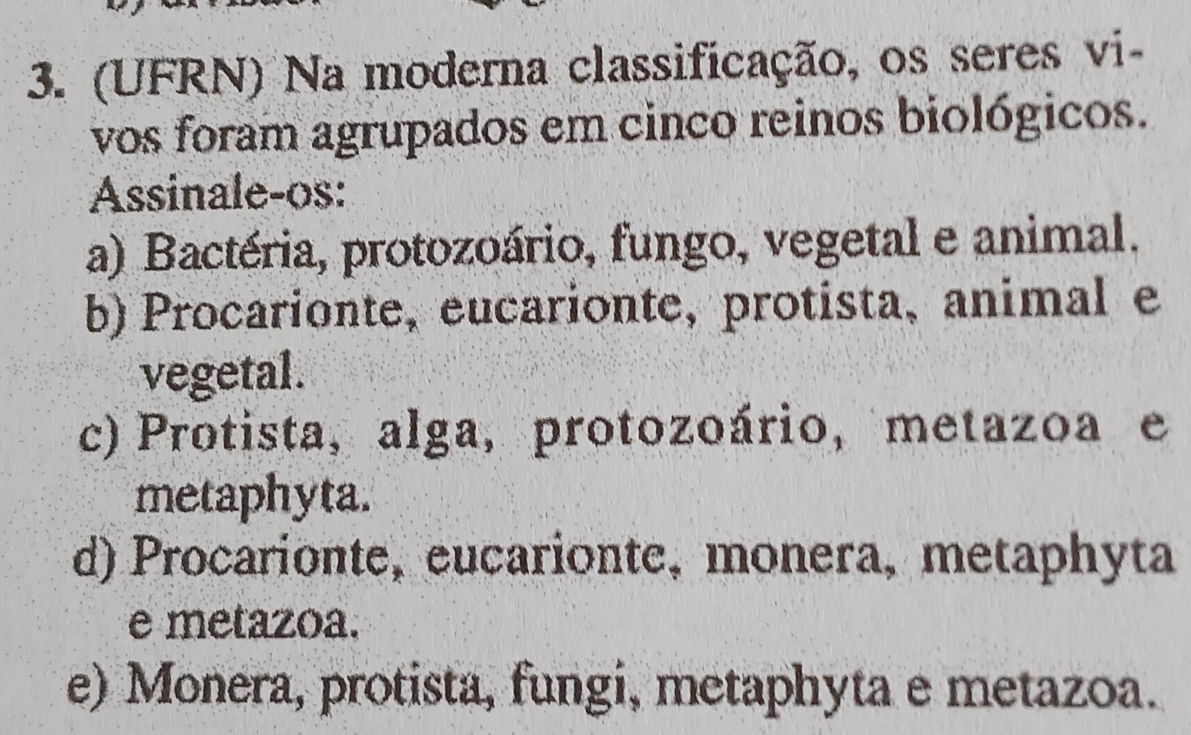 (UFRN) Na moderna classificação, os seres vi-
vos foram agrupados em cinco reinos biológicos.
Assinale-os:
a) Bactéria, protozoário, fungo, vegetal e animal.
b) Procarionte, eucarionte, protista,animal e
vegetal.
c) Protista, alga, protozoário, metazoa e
metaphyta.
d) Procarionte, eucarionte, monera, metaphyta
e metazoa.
e) Monera, protista, fungi, metaphyta e metazoa.