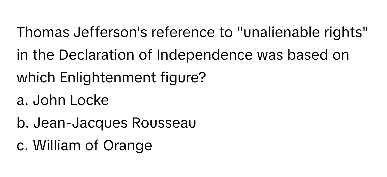 Thomas Jefferson's reference to "unalienable rights" in the Declaration of Independence was based on which Enlightenment figure?

a. John Locke
b. Jean-Jacques Rousseau
c. William of Orange