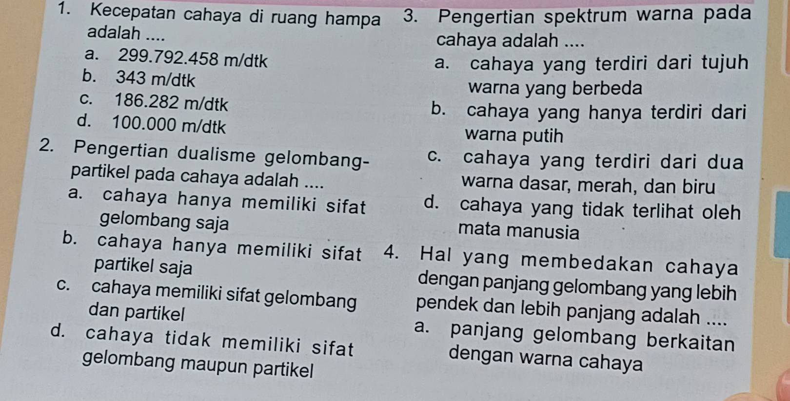 Kecepatan cahaya di ruang hampa 3. Pengertian spektrum warna pada
adalah ....
cahaya adalah ....
a. 299.792.458 m/dtk
a. cahaya yang terdiri dari tujuh
b. 343 m/dtk
warna yang berbeda
c. 186.282 m/dtk
b. cahaya yang hanya terdiri dari
d. 100.000 m/dtk warna putih
2. Pengertian dualisme gelombang- c. cahaya yang terdiri dari dua
partikel pada cahaya adalah .... warna dasar, merah, dan biru
a. cahaya hanya memiliki sifat d. cahaya yang tidak terlihat oleh
gelombang saja
mata manusia
b. cahaya hanya memiliki sifat 4. Hal yang membedakan cahaya
partikel saja dengan panjang gelombang yang lebih
c. cahaya memiliki sifat gelombang pendek dan lebih panjang adalah ....
dan partikel a. panjang gelombang berkaitan
d. cahaya tidak memiliki sifat dengan warna cahaya
gelombang maupun partikel