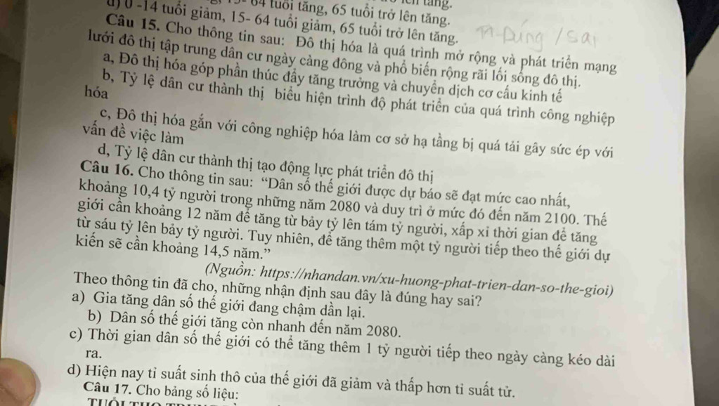 en tang.
104 luổi tăng, 65 tuổi trở lên tăng.
u 0 -14 tuổi giảm, 15- 64 tuổi giảm, 65 tuổi trở lên tăng.
Câu 15. Cho thông tin sau: Đô thị hóa là quá trình mở rộng và phát triển mạng
lưới đô thị tập trung dân cư ngày cảng đông và phố biến rộng rãi lối sống đô thị.
a, Đô thị hóa góp phần thúc đầy tăng trưởng và chuyển dịch cơ cầu kinh tế
hóa
b, Tỷ lệ dân cư thành thị biểu hiện trình độ phát triển của quá trình công nghiệp
vấn đề việc làm
c, Đô thị hóa gắn với công nghiệp hóa làm cơ sở hạ tầng bị quá tải gây sức ép với
d, Tỷ lệ dân cư thành thị tạo động lực phát triển đô thị
Câu 16. Cho thông tin sau: “Dân số thể giới được dự báo sẽ đạt mức cao nhất,
khoảng 10,4 tỷ người trong những năm 2080 và duy trì ở mức đó đến năm 2100. Thế
giới cần khoảng 12 năm để tăng từ bảy tỷ lên tám tỷ người, xấp xỉ thời gian đề tăng
từ sáu tỷ lên bảy tỷ người. Tuy nhiên, để tăng thêm một tỷ người tiếp theo thế giới dự
kiến sẽ cần khoảng 14,5 năm.”
(Nguồn: https://nhandan.vn/xu-huong-phat-trien-dan-so-the-gioi)
Theo thông tin đã cho, những nhận định sau đây là đúng hay sai?
a) Gia tăng dân số thế giới đang chậm dần lại.
b) Dân số thế giới tăng còn nhanh đến năm 2080.
c) Thời gian dân số thế giới có thể tăng thêm 1 tỷ người tiếp theo ngày càng kéo dài
ra.
d) Hiện nay tỉ suất sinh thô của thế giới đã giảm và thấp hơn tỉ suất tử.
Câu 17. Cho bảng số liệu:
thổi