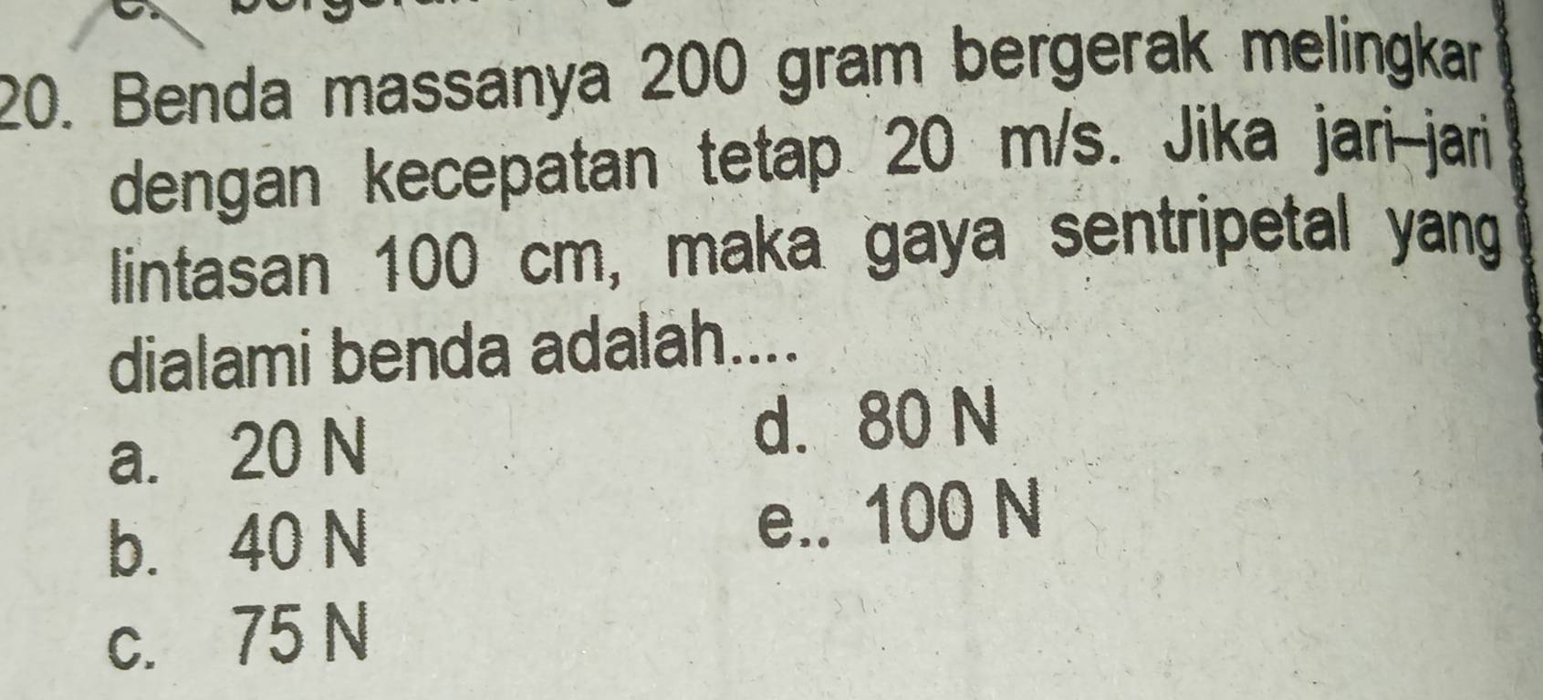 Benda massanya 200 gram bergerak melingkar
dengan kecepatan tetap 20 m/s. Jika jari--jari
lintasan 100 cm, maka gaya sentripetal yang
dialami benda adalah....
a. 20 N d. 80 N
b. 40 N e.. 100 N
c. 75 N