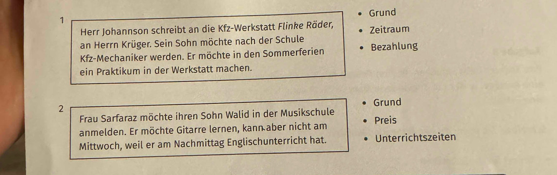 Grund 
Herr Johannson schreibt an die Kfz-Werkstatt Flinke Räder, Zeitraum 
an Herrn Krüger. Sein Sohn möchte nach der Schule 
Kfz-Mechaniker werden. Er möchte in den Sommerferien Bezahlung 
ein Praktikum in der Werkstatt machen. 
Grund 
2 
Frau Sarfaraz möchte ihren Sohn Walid in der Musikschule 
anmelden. Er möchte Gitarre lernen, kann aber nicht am Preis 
Mittwoch, weil er am Nachmittag Englischunterricht hat. Unterrichtszeiten