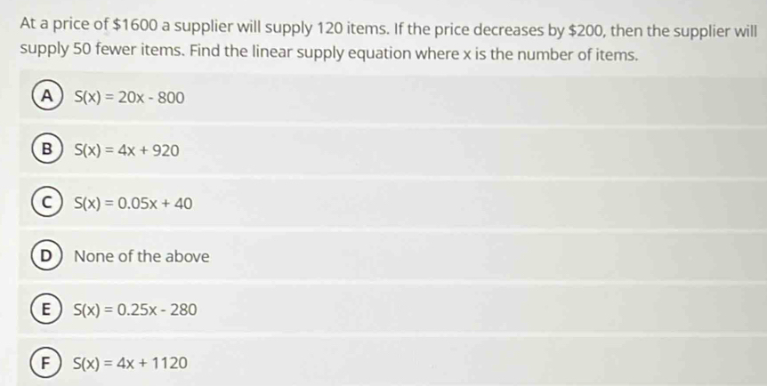 At a price of $1600 a supplier will supply 120 items. If the price decreases by $200, then the supplier will
supply 50 fewer items. Find the linear supply equation where x is the number of items.
A S(x)=20x-800
B S(x)=4x+920
C S(x)=0.05x+40
D None of the above
E S(x)=0.25x-280
F S(x)=4x+1120