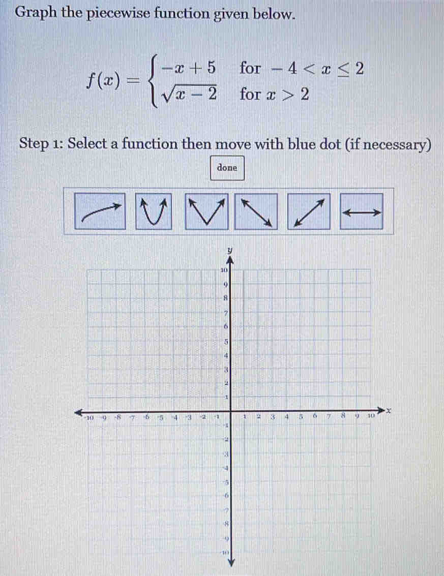 Graph the piecewise function given below.
f(x)=beginarrayl -x+5for-4 2endarray.
Step 1: Select a function then move with blue dot (if necessary) 
done