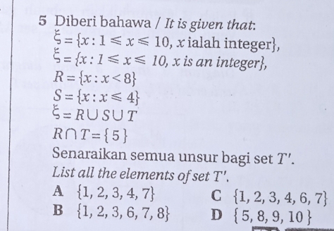 Diberi bahawa / It is given that.
xi = x:1≤slant x≤slant 10 , x ialah integer,
xi = x:1≤slant x≤slant 10 , x is an integer,
R= x:x<8
S= x:x≤slant 4
xi =R∪ S∪ T
R∩ T= 5
Senaraikan semua unsur bagi set T'. 
List all the elements of set T'.
A  1,2,3,4,7 C  1,2,3,4,6,7
B  1,2,3,6,7,8 D  5,8,9,10