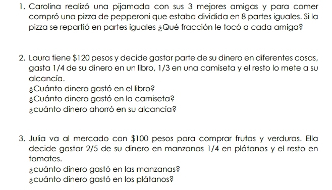 Carolina realizó una pijamada con sus 3 mejores amigas y para comer 
compró una pizza de pepperoni que estaba dividida en 8 partes iguales. Si la 
pizza se repartió en partes iguales ¿Qué fracción le tocó a cada amiga? 
2. Laura tiene $120 pesos y decide gastar parte de su dinero en diferentes cosas 
gasta 1/4 de su dinero en un libro, 1/3 en una camiseta y el resto lo mete a su 
alcancía. 
¿Cuánto dinero gastó en el libro? 
¿Cuánto dinero gastó en la camiseta? 
¿cuánto dinero ahorró en su alcancía? 
3. Julia va al mercado con $100 pesos para comprar frutas y verduras. Ella 
decide gastar 2/5 de su dinero en manzanas 1/4 en plátanos y el resto en 
tomates. 
¿cuánto dinero gastó en las manzanas? 
¿cuánto dinero gastó en los plátanos?