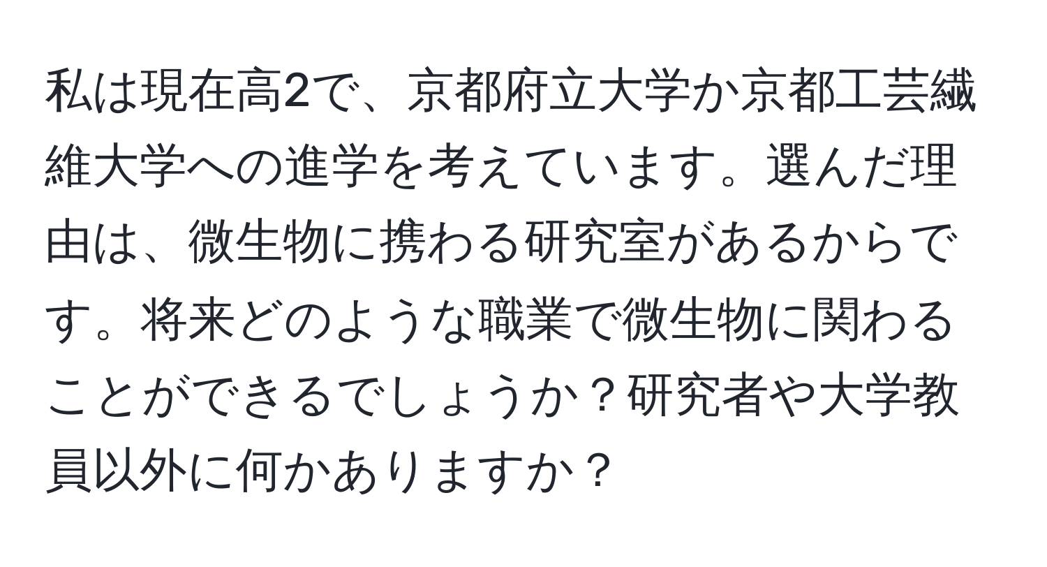 私は現在高2で、京都府立大学か京都工芸繊維大学への進学を考えています。選んだ理由は、微生物に携わる研究室があるからです。将来どのような職業で微生物に関わることができるでしょうか？研究者や大学教員以外に何かありますか？