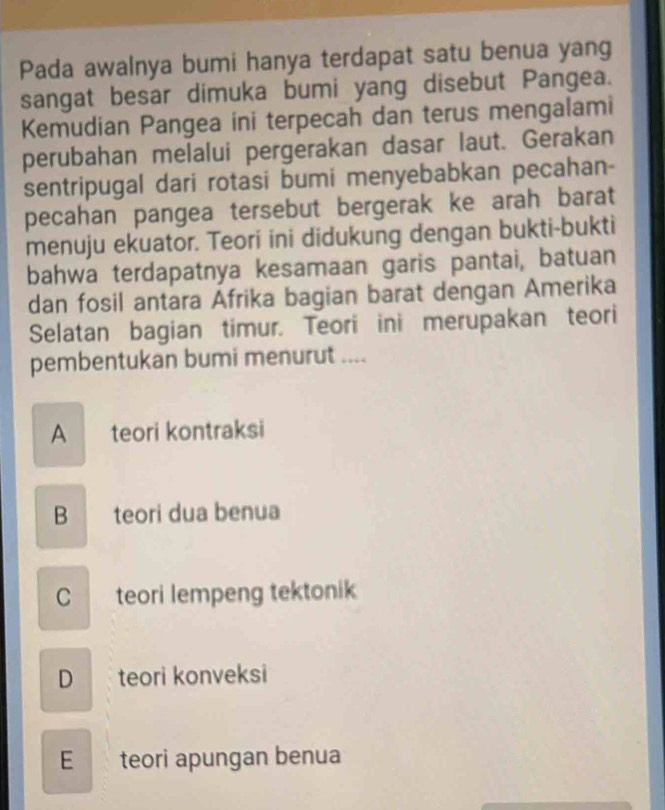 Pada awalnya bumi hanya terdapat satu benua yang
sangat besar dimuka bumi yang disebut Pangea.
Kemudian Pangea ini terpecah dan terus mengalami
perubahan melalui pergerakan dasar laut. Gerakan
sentripugal dari rotasi bumi menyebabkan pecahan-
pecahan pangea tersebut bergerak ke arah barat
menuju ekuator. Teori ini didukung dengan bukti-bukti
bahwa terdapatnya kesamaan garis pantai, batuan
dan fosil antara Afrika bagian barat dengan Amerika
Selatan bagian timur. Teori ini merupakan teori
pembentukan bumi menurut ....
A teori kontraksi
B teori dua benua
C teori lempeng tektonik
D teori konveksi
E teori apungan benua