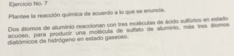 Ejercicio No. 7 
Plantee la reacción química de acuerdo a lo que se enuncia. 
Dos átomos de aluminio reaccionan con tres moléculas de ácido sulfúrico en estado 
acuoso, para producir una molécula de sulfato de aluminio, más tres átomos 
diatómicos de hidrógeno en estado gaseoso.