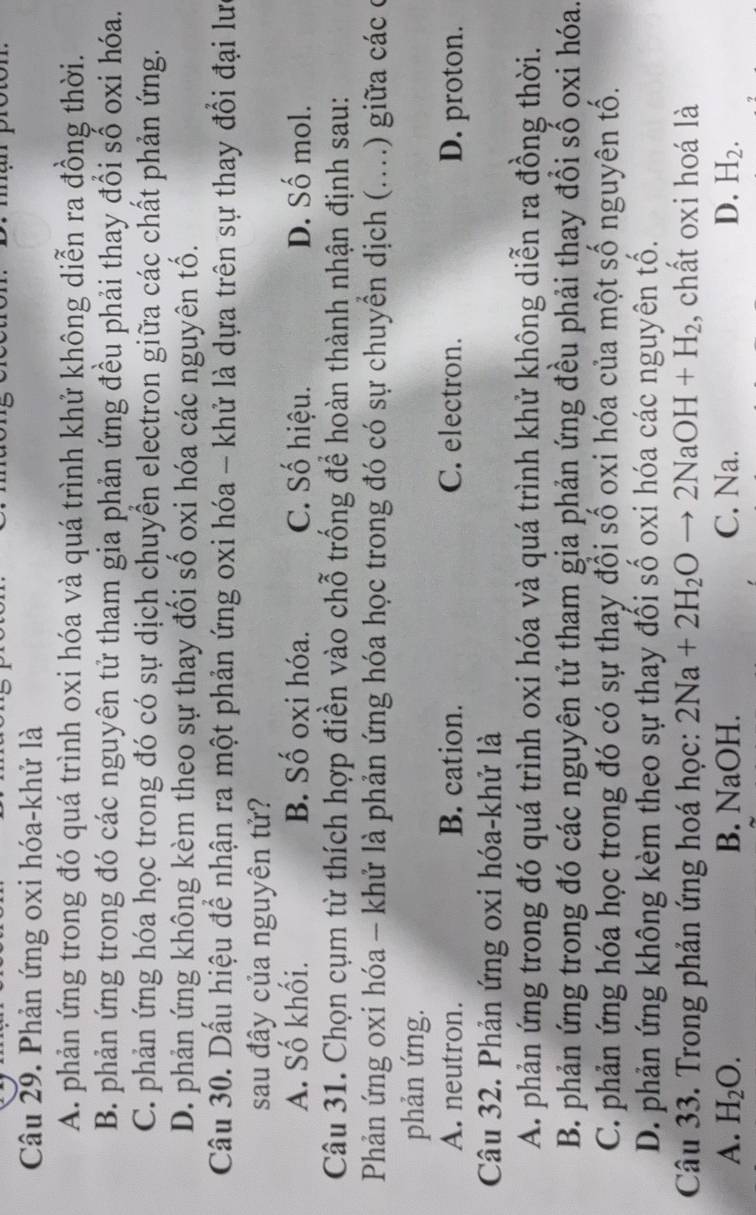 Phản ứng oxi hóa-khử là
A. phản ứng trong đó quá trình oxi hóa và quá trình khử không diễn ra đồng thời.
B. phản ứng trong đó các nguyên tử tham gia phản ứng đều phải thay đổi số oxi hóa.
C. phản ứng hóa học trong đó có sự dịch chuyển electron giữa các chất phản ứng.
D. phản ứng không kèm theo sự thay đổi số oxi hóa các nguyên tố.
Câu 30. Dấu hiệu để nhận ra một phản ứng oxi hóa - khử là dựa trên sự thay đổi đại lư
sau đây của nguyên tử?
A. Số khối. B. Số oxi hóa. C. Số hiệu. D. Số mol.
Câu 31. Chọn cụm từ thích hợp điền vào chỗ trống để hoàn thành nhận định sau:
Phản ứng oxi hóa - khử là phản ứng hóa học trong đó có sự chuyền dịch (....) giữa các ở
phản ứng.
A. neutron. B. cation. C. electron. D. proton.
Câu 32. Phản ứng oxi hóa-khử là
A. phản ứng trong đó quá trình oxi hóa và quá trình khử không diễn ra đồng thời.
B. phản ứng trong đó các nguyên tử tham gia phản ứng đều phải thay đổi số oxi hóa.
C. phản ứng hóa học trong đó có sự thay đổi số oxi hóa của một số nguyên tố.
D. phản ứng không kèm theo sự thay đối số oxi hóa các nguyên tố.
Câu 33. Trong phản ứng hoá học: 2Na+2H_2Oto 2NaOH+H_2 , chất oxi hoá là
A. H_2O. B. NaOH. C. Na. D. H_2.