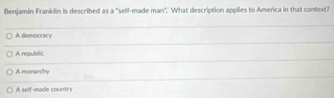 Benjamin Franklin is described as a "self-made man". What description applies to America in that context?
A democracy
A republic
A monarchy
A self-made country