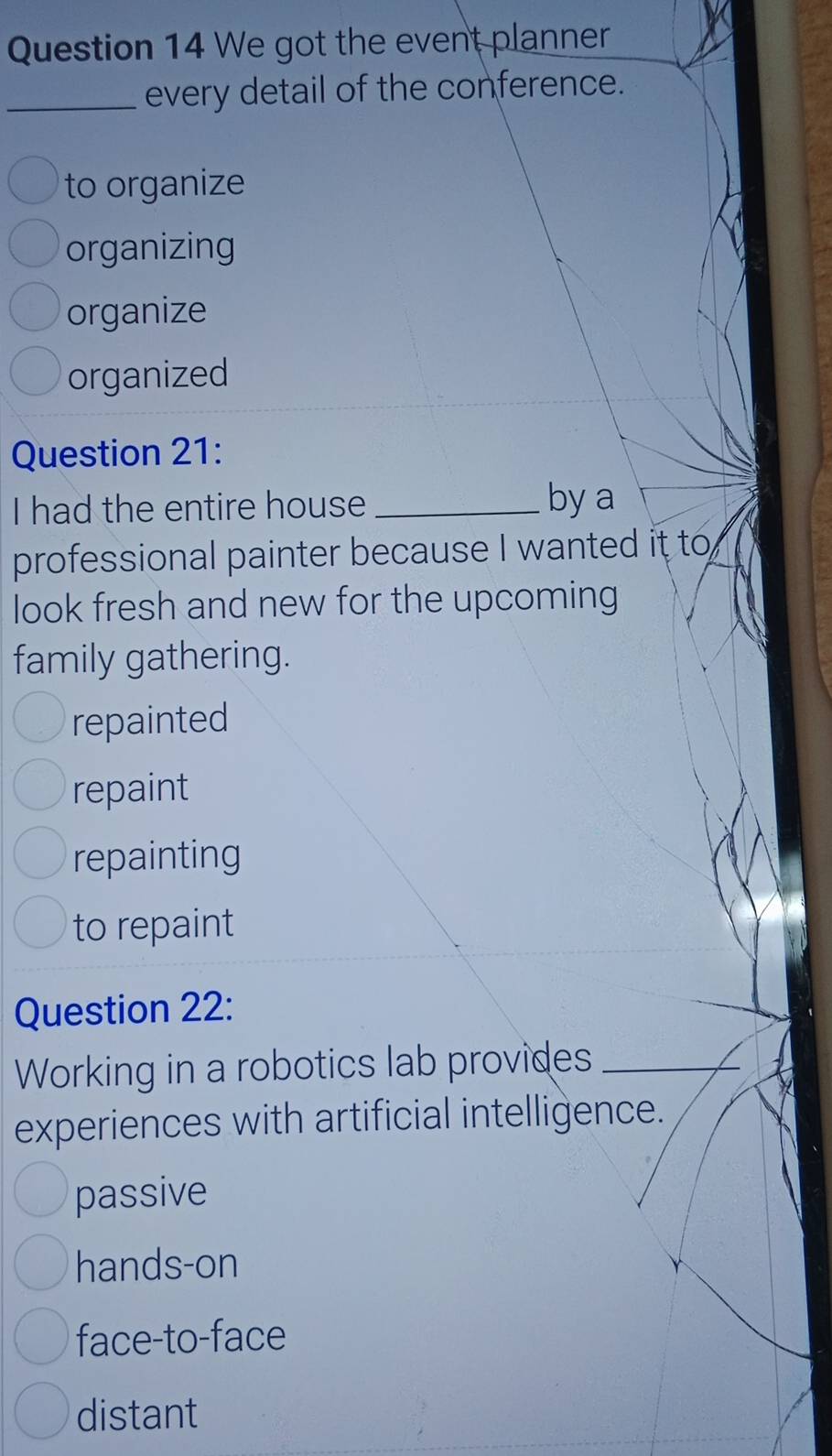 We got the event planner
_every detail of the conference.
to organize
organizing
organize
organized
Question 21:
I had the entire house _by a
professional painter because I wanted it to
look fresh and new for the upcoming
family gathering.
repainted
repaint
repainting
to repaint
Question 22:
Working in a robotics lab provides_
experiences with artificial intelligence.
passive
hands-on
face-to-face
distant