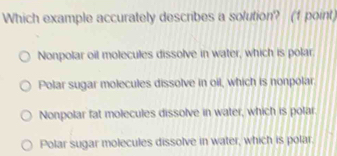 Which example accurately describes a solution? (1 point)
Nonpolar oil molecules dissolve in water, which is polar.
Polar sugar molecules dissolve in oil, which is nonpolar
Nonpolar fat molecules dissolve in water, which is polar
Polar sugar molecules dissolve in water, which is polar