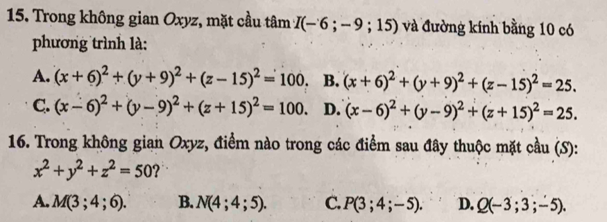 Trong không gian Oxyz, mặt cầu tâm I(-6;-9;15) và đường kính bằng 10 có
phương trình là:
A. (x+6)^2+(y+9)^2+(z-15)^2=100. B. (x+6)^2+(y+9)^2+(z-15)^2=25.
C. (x-6)^2+(y-9)^2+(z+15)^2=100. D. (x-6)^2+(y-9)^2+(z+15)^2=25. 
16. Trong không gian Oxyz, điểm nào trong các điểm sau đây thuộc mặt cầu (S):
x^2+y^2+z^2=50 2
A. M(3;4;6). B. N(4;4;5). C. P(3;4;-5). D. Q(-3;3;-5).