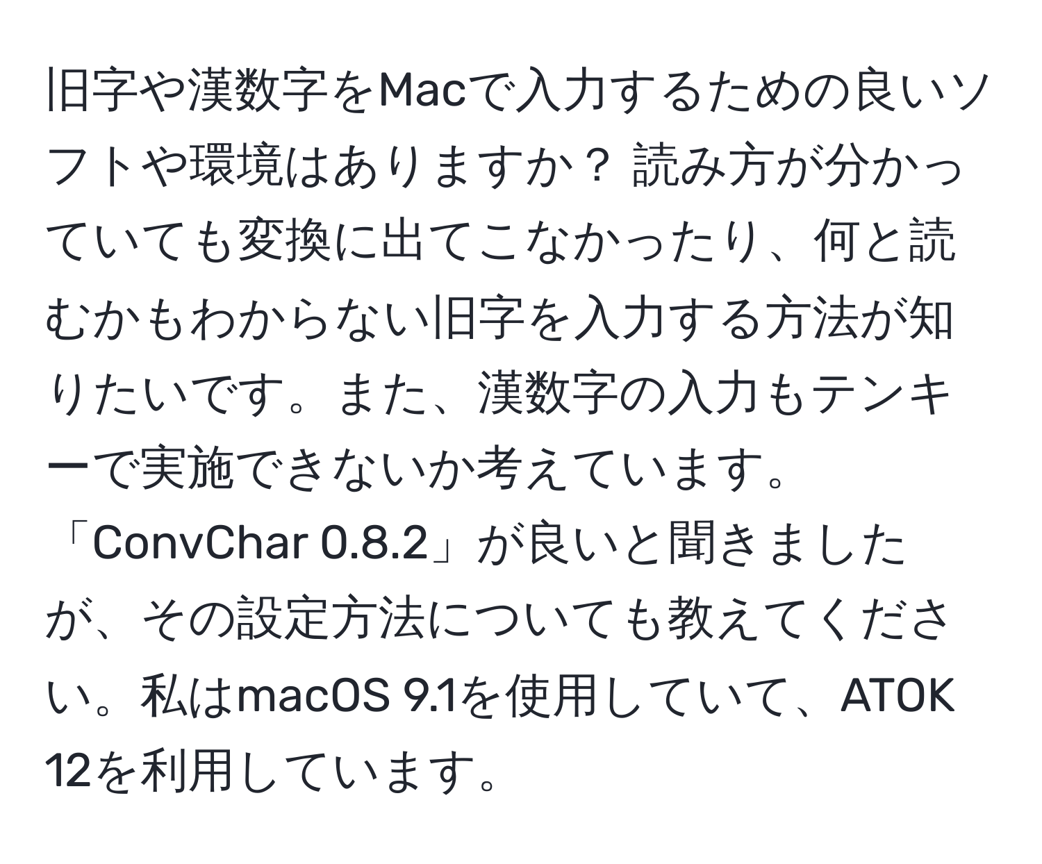 旧字や漢数字をMacで入力するための良いソフトや環境はありますか？ 読み方が分かっていても変換に出てこなかったり、何と読むかもわからない旧字を入力する方法が知りたいです。また、漢数字の入力もテンキーで実施できないか考えています。「ConvChar 0.8.2」が良いと聞きましたが、その設定方法についても教えてください。私はmacOS 9.1を使用していて、ATOK 12を利用しています。