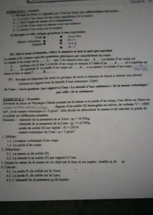 Classe
EXERCN 1 : 8 points
1- Recopie la lottre et réponds par Veal on Eanx sux affirmations suivantes :
s.  Le poide d'an corps est une suère appellation de la casse.
l   unité légale de masse est le kilogramme.
e  poids d'un corps se menure avec une balance.
l a iasse d'un corps est invariable.
(1-Recople et relle châque grandeur à son expression
Proida  e
Masse volumique m* v
Densité . m* g
m/v
I3- Soit le texte ci-dessous, relève le numéro et met le mot qui convient
La masse et le volume sont des grandeurs physiques qui caractérisent un corps .
La masse d'un corps est la _1. que l'on mesure avec une .2.. La masse d'un corps est
g quelque soit le lieu. Le poids d'un corps se mesure à l'aide d'un 4 et s'exprime en
_
S   de symbale N. Le poids d'un corps est __6____ à sa masse. Le poids d'un corps
selon le limu et selon !' _8. 
IV- Recopie en disposant les mots ou groupes de mots ci-dessous de façon à obtenir une phrase
conrecte en rapport avec la densité d'une substance. (2pts)
de l'eau . / est le quotient / par rapport à l'eau / La densité d'une substance / de la masse volumique /
par celle / de la substanca.
EXERCICE 2 : 10 points
Révisant sa leçon de Physique-Chimie portant sur la masse et le poids d'un corps, Une élève en 3ème au
colège AHIMSA-ABOBO SAOBE  dispose d'un solide (S) homogène en cuivre, de volume V=1000
cm^3 , et de masse volumique a=9g/cm^3. Elle décide de déterminer la masse et de calculer le poids de
oe solide sur différentes planètes.
*  Données : - intensité de la pesanteur de la Terre : g_T=10N/kg.
- intensité de la pesanteur de la Lune : g_L=1,6N/kg.
- poids du solide (S) sur Jupiter : P_2=238N.
- masse volumique de i'eau : a_n=1g/cm^3.
1. Définis :
1.1. La masse volumique d'un corps.
1.3. Le poids d’un corps.
2. Détermine :
2.1. La masse m du solide (S).
2.2. La densité d du solide (S) par rapport à l'eau.
3. Donne la valeur de la masse de cet objet sur la lune et sur jupiter. Justifie ta ré se
4. Calcule :
4.1. Le poids Pr du solide sur la Terre.
4.2. Le poids P_L du solide sur la Lune
4.3. L'intensité de la pesanteur g) de Jupiter.