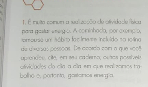 É muito comum a realização de atividade física 
para gastar energia. A caminhada, por exemplo, 
tornou-se um hábito facilmente incluído na rotina 
de diversas pessoas. De acordo com o que você 
aprendeu, cite, em seu caderno, outras possíveis 
atividades do dia a dia em que realizamos tra- 
balho e, portanto, gastamos energia.