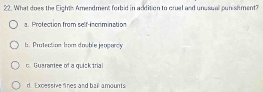 What does the Eighth Amendment forbid in addition to cruel and unusual punishment?
a. Protection from self-incrimination
b. Protection from double jeopardy
c.Guarantee of a quick trial
d. Excessive fines and bail amounts