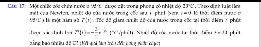 Một chiếc cốc chứa nước ở 95°C được đặt trong phòng có nhiệt độ 20°C. Theo định luật làm 
mát của Newton, nhiệt độ của nước trong cốc sau # phút (xem t=0 là thời điểm nước ở
95°C) là một hàm số T(t). Tốc độ giảm nhiệt độ của nước trong cốc tại thời điểm t phút 
được xác định bởi T'(t)=- 3/2 e^(-frac t)50(^circ C /phút). Nhiệt độ của nước tại thời điểm t=20 phút 
bằng bao nhiêu độ C? (Kết quả làm tròn đến hàng phần chục)