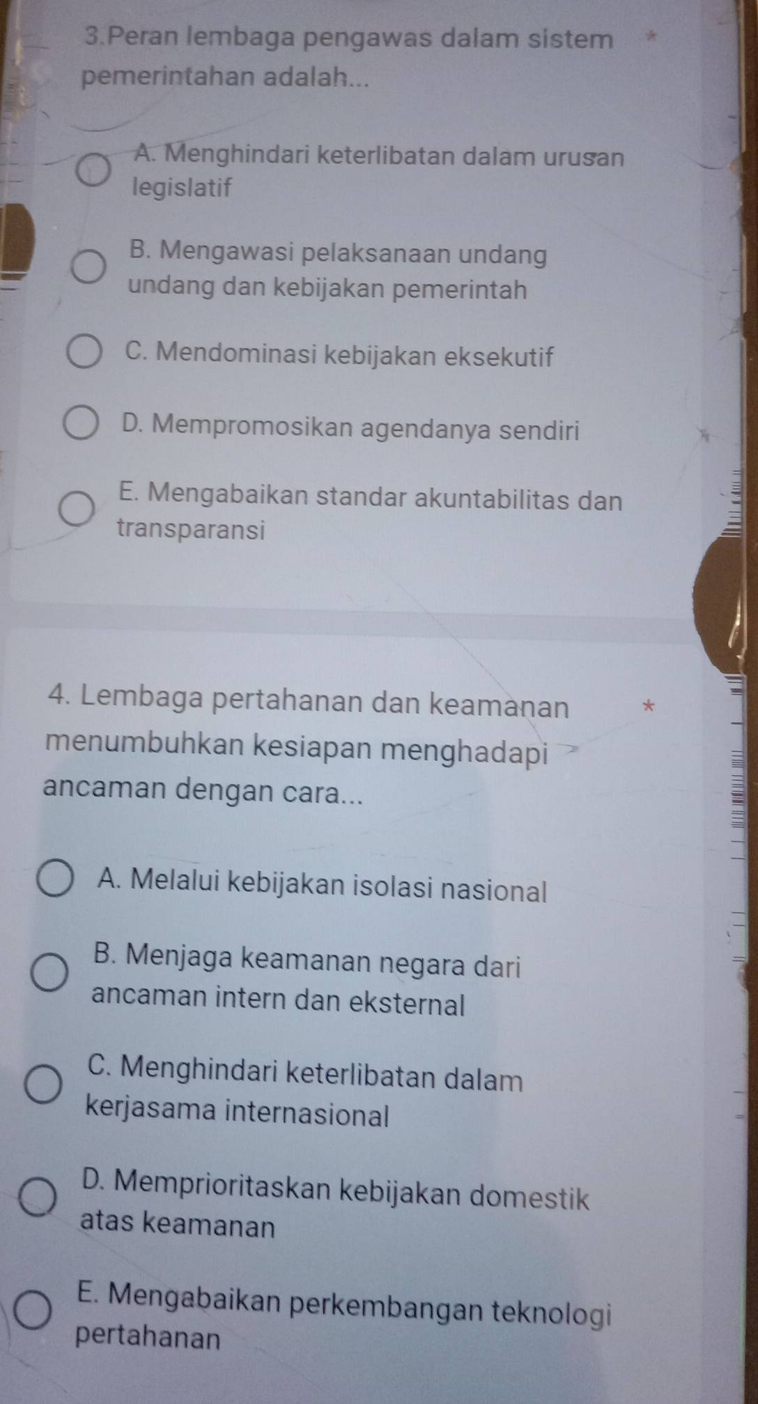 Peran lembaga pengawas dalam sistem *
pemerintahan adalah...
A. Menghindari keterlibatan dalam urusan
legislatif
B. Mengawasi pelaksanaan undang
undang dan kebijakan pemerintah
C. Mendominasi kebijakan eksekutif
D. Mempromosikan agendanya sendiri
E. Mengabaikan standar akuntabilitas dan
transparansi
4. Lembaga pertahanan dan keamanan *
menumbuhkan kesiapan menghadapi
ancaman dengan cara...
A. Melalui kebijakan isolasi nasional
B. Menjaga keamanan negara dari
ancaman intern dan eksternal
C. Menghindari keterlibatan dalam
kerjasama internasional
D. Memprioritaskan kebijakan domestik
atas keamanan
E. Mengabaikan perkembangan teknologi
pertahanan