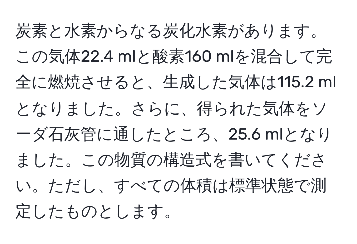 炭素と水素からなる炭化水素があります。この気体22.4 mlと酸素160 mlを混合して完全に燃焼させると、生成した気体は115.2 mlとなりました。さらに、得られた気体をソーダ石灰管に通したところ、25.6 mlとなりました。この物質の構造式を書いてください。ただし、すべての体積は標準状態で測定したものとします。